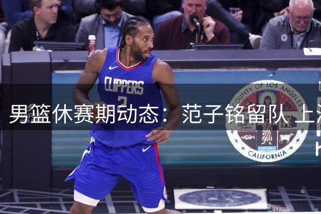 男篮休赛期动态：范子铭留队 上海接触麦基 杨瀚森即将归队